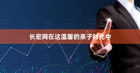 长宏网在这温馨的亲子时光中
