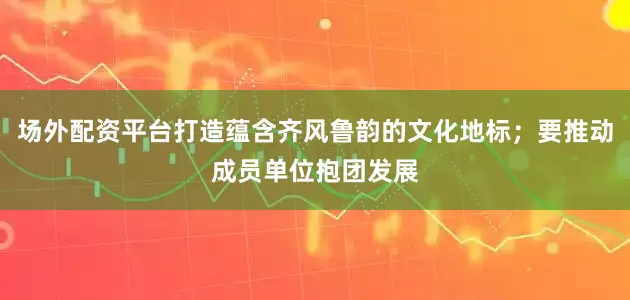 场外配资平台打造蕴含齐风鲁韵的文化地标；要推动成员单位抱团发展