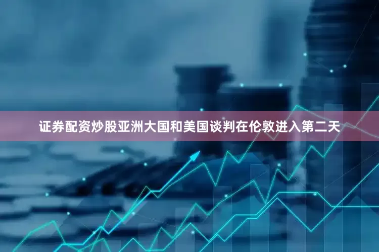 证券配资炒股亚洲大国和美国谈判在伦敦进入第二天