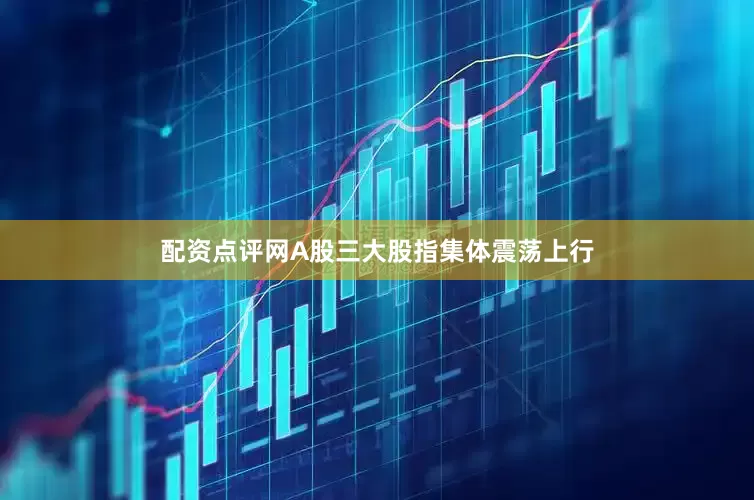 配资点评网A股三大股指集体震荡上行