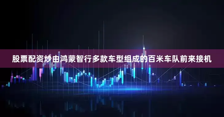 股票配资炒由鸿蒙智行多款车型组成的百米车队前来接机