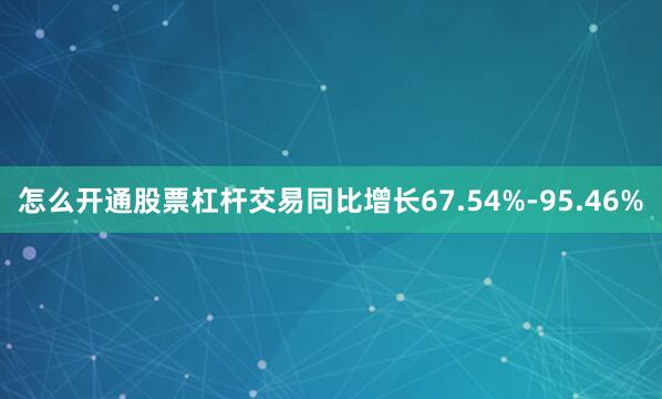 怎么开通股票杠杆交易同比增长67.54%-95.46%