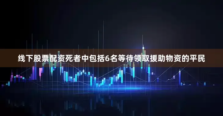线下股票配资死者中包括6名等待领取援助物资的平民