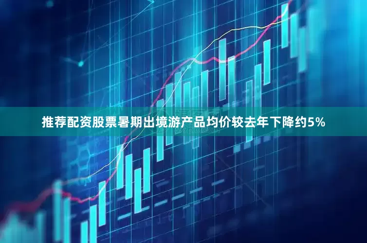 推荐配资股票暑期出境游产品均价较去年下降约5%