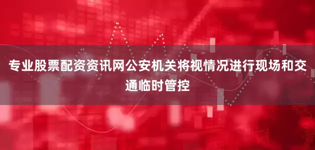 专业股票配资资讯网公安机关将视情况进行现场和交通临时管控