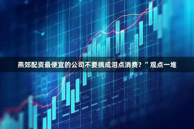 燕郊配资最便宜的公司不要搞成泪点消费？”观点一堆