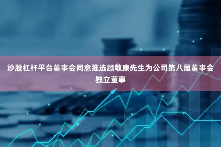 炒股杠杆平台董事会同意推选顾敏康先生为公司第八届董事会独立董事