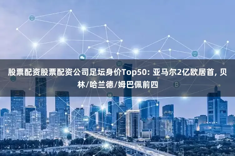 股票配资股票配资公司足坛身价Top50: 亚马尔2亿欧居首, 贝林/哈兰德/姆巴佩前四